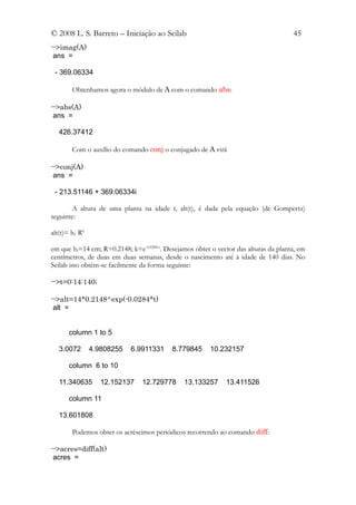 © 2008 L. S. Barreto – Iniciação ao Scilab                                            45
-->imag(A)
 ans =

 - 369.06334

        Obtenhamos agora o módulo de A com o comando abs:

-->abs(A)
 ans =

   426.37412

        Com o auxílio do comando conj o conjugado de A virá

-->conj(A)
 ans =

 - 213.51146 + 369.06334i

       A altura de uma planta na idade t, alt(t), é dada pela equação (de Gompertz)
seguinte:

alt(t)= hf Rk

em que hf=14 cm; R=0.2148; k=e-0.0284 t. Desejamos obter o vector das alturas da planta, em
centímetros, de duas em duas semanas, desde o nascimento até à idade de 140 dias. No
Scilab isto obtém-se facilmente da forma seguinte:

-->t=0:14:140;

-->alt=14*0.2148^exp(-0.0284*t)
 alt =


       column 1 to 5

   3.0072       4.9808255   6.9911331      8.779845     10.232157

       column 6 to 10

   11.340635       12.152137    12.729778      13.133257      13.411526

       column 11

   13.601808

        Podemos obter os acréscimos periódicos recorrendo ao comando diff:

-->acres=diff(alt)
 acres =
 