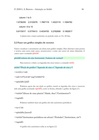 © 2008 L. S. Barreto – Iniciação ao Scilab                                         46


      column 1 to 5

  1.9736255       2.0103076     1.7887119      1.4523119     1.1084782

      column 6 to 10

  0.8115017       0.5776413     0.4034793      0.2782690     0.1902817

       A planta tem o maior acréscimo no período entre os 14 e 28 dias.


2.2 Fazer um gráfico simples de vectores

Vamos visualizar o crescimento em altura num gráfico simples. Para obtermos mais pontos
e termos uma curva mais suave, reescrevemos t como um vector de maior dimensão. E
vamos usar o comando plot2d

plot2d(valores do eixo horizontal, [valores do vector])

       Para escrever o título e as legendas dos eixos temos o comando xtitle

xtitle("Título do gráfico","legenda do eixo x","legenda do eixo y")

-->t=0:0.1:140;

-->alt=14*0.2148^exp(-0.0284*t);

-->plot2d(t,[alt])

       Podemos agora dar um título ao gráfico, inserir as legendas dos eixos e inscrever
nele uma grelha (comando xgrid()), como se ilustra, obtendo o gráfico da figura 2.1.

-->xtitle("Altura de uma planta","Idade, dias","Centímetros");

-->xgrid();

       Podemos também fazer um gráfico dos dez acréscimos periódicos:

-->x=1:10;

-->plot2d(x,[acres])

-->xtitle("Acréscimos periódicos em altura","Períodos","Acréscimos, cm");

-->xgrid();

       O gráfico dos acréscimos exibe-se na figura 2.2.
 