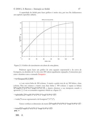 © 2008 L. S. Barreto – Iniciação ao Scilab                                          47
       A capacidade do Scilab para fazer gráficos é muito rica, por isso lhe dedicaremos
um capítulo específico adiante.




Figura 2.1. Gráfico do crescimento em altura de uma planta.

        Podemos agora fazer um gráfico de uma equação exponencial e da curva de
Gompertz, no domínio de 0 a três com 300 valores igualmente espaçados. Comecemos por
criar o domínio com o comando linspace:

-->x=linspace(0,3,300);

       x é um vector linha de 300 colunas. A matriz a grafar tem de ter 300 linhas e duas
colunas. Para isto criamos a matriz com duas linhas e 300 colunas (; separa as linhas)
[2*exp(0.5*x);2*0.2^(exp(-0.8*x)-1)], e depois obtemos a sua transposta usando o
apostrofo (‘). Com os comandos seguintes obtém-se a figura 2.3.

-->plot2d(x,[2*exp(0.5*x);2*0.2^(exp(-0.8*x)-1)]')

-->xtitle("Curvas exponencial e de Gompertz","x","y");

       Vamos verificar as dimensões da matriz [2*exp(0.5*x);2*0.2^(exp(-0.8*x)-1)]':

-->size([2*exp(0.5*x);2*0.2^(exp(-0.8*x)-1)]')
 ans =

  300.    2.
 