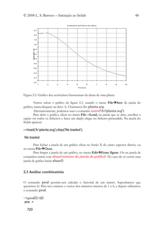 © 2008 L. S. Barreto – Iniciação ao Scilab                                           48




Figura 2.2. Gráfico dos acréscimos bissemanais da altura de uma planta

        Vamos salvar o gráfico da figura 2.1, usando o menu FileSave da janela do
gráfico, numa disquete na drive A. Chamamos-lhe planta.scg.
        Alternativamente, podemos usar o comando xsave(‘A://planta.scg’).
        Para abrir o gráfico, clicar no menu File→Load, na janela que se abre, escolher a
opção ver todos os ficheiros e fazer um duplo clique no ficheiro pretendido. Na janela do
Scilab aparece:

-->load('A:planta.scg');disp('file loaded');

file loaded

        Para fechar a janela de um gráfico clicar no botão X do canto superior direito, ou
no menu FileClose.
        Para limpar a janela de um gráfico, no menu EditErase figure. Ou na janela de
comandos entrar com xbasc(número da janela do gráfico). No caso de só existir uma
janela de gráfico basta xbasc().


2.3 Análise combinatória

O comando prod permite-nos calcular o factorial de um inteiro. Suponhamos que
queremos 6!. Para isso criamos o vector dos números inteiros de 1 a 6, e depois utilizamos
o comando prod.

-->prod([1:6])
 ans =

  720
 