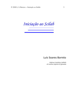 © 2008 L. S. Barreto – Iniciação ao Scilab                                   5




                 Iniciação ao Scilab




                                             Luís Soares Barreto
                                                    Professor Catedrático Jubilado
                                               do Instituto Superior de Agronomia
 