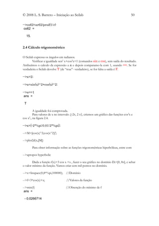 © 2008 L. S. Barreto – Iniciação ao Scilab                                               50

-->co62=ar62/prod(1:r)
 co62 =

  15.


2.4 Cálculo trigonométrico

O Scilab expressa os ângulos em radianos.
       Verificar a igualdade sen2 x+cos2x=1 (comandos sin e cos), sem saída do resultado.
Atribuímos o calculo da expressão a a e depois comparamo-la com 1, usando ==. Se for
verdadeira o Scilab devolve T (de “true”- verdadeiro), se for falsa a saída é F.

-->x=2;

-->a=sin(x)^2+cos(x)^2;

-->a==1
 ans =

 T

         A igualdade foi comprovada.
         Para valores de x no intervalo .[-2π, 2 π}, criemos um gráfico das funções cos2x e
cos x ., na figura 2.4.
     2



-->x=[-2*%pi:0.01:2*%pi];

-->M=[cos(x)^2;cos(x^2)]';

-->plot2d(x,[M])

        Para obter informação sobre as funções trigonométricas hiperbólicas, entre com

-->apropos hyperbolic

        Dada a função f(x)=3 cos x +x , fazer o seu gráfico no domínio Df=[0, 8π], e achar
o valor mínimo da função. Vamos criar cem mil pontos no domínio.

-->x=linspace(0,8*%pi,100000);     //Domínio

-->f=3*cos(x)+x;                    //Valores da função

-->min(f)                          //Obtenção do mínimo de f
 ans =

 - 0.0266714
 