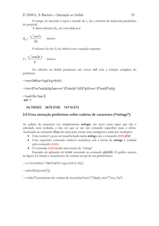 © 2008 L. S. Barreto – Iniciação ao Scilab                                            53
       O tempo de ascensão é igual a metade de t v, da a simetria da trajectória parabólica
do projéctil.
       A altura máxima (hm, m) vem dada por:

           2
       v0 sen 2α
hm =                  metros
          2g

           O alcance do tiro (l, m) obtém com a equação seguinte:

       2
     v0 sen(2α )
l=                    metros
          g

       Os cálculos no Scilab produzem um vector sol com a solução completa do
problema:

-->vo=380;a=%pi/4;g=9.81;

-->tv=2*vo*sin(a)/g;hm=vo^2*sin(a)^2/(2*g);l=vo^2*sin(2*a)/g;

-->sol=[tv hm l]
 sol =

     54.780953       3679.9185     14719.674

2.6 Uma anotação preliminar sobre cadeias de caracteres (“strings”)

As cadeias de caracteres (ou simplesmente strings) são texto entre aspas que não é
calculado nem avaliado, a não ser que se use um comando específico para o efeito.
Associadas ao comando disp são úteis para tornar mais inteligível a saída dos resultados.
    • Uma variável x pose ser transformada numa string com o comando string(x).
    • Uma expressão contendo variáveis numéricas sob a forma de strings é avaliada
        pelo comando evstr.
    • O comando eval avalia uma matriz de “strings”
        Exemplo da aplicação de evstr associado ao comando plot2d. O gráfico inserto
na figura 2.6 simula o crescimento do volume em pé de um pinhal bravo

-->t=10:10:80;V='380*0.4076^exp(-0.05*(t-10))';

-->plot2d(t,[evstr(V)])

-->xtitle("Crescimento do volume de um pinhal bravo","Idade, anos","m.c./ha")
 