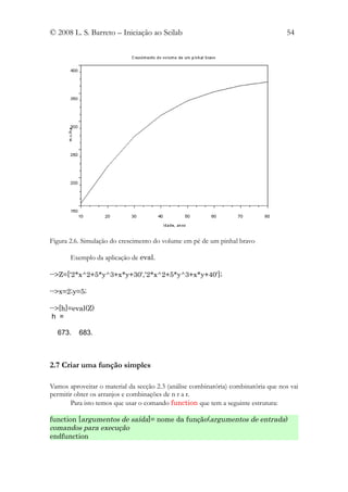 © 2008 L. S. Barreto – Iniciação ao Scilab                                          54




Figura 2.6. Simulação do crescimento do volume em pé de um pinhal bravo

       Exemplo da aplicação de eval.

-->Z=['2*x^2+5*y^3+x*y+30','2*x^2+5*y^3+x*y+40'];

-->x=2;y=5;

-->[h]=eval(Z)
 h =

  673.    683.



2.7 Criar uma função simples

Vamos aproveitar o material da secção 2.3 (análise combinatória) combinatória que nos vai
permitir obter os arranjos e combinações de n r a r.
       Para isto temos que usar o comando function que tem a seguinte estrutura:

function [argumentos de saída]= nome da função(argumentos de entrada)
comandos para execução
endfunction
 