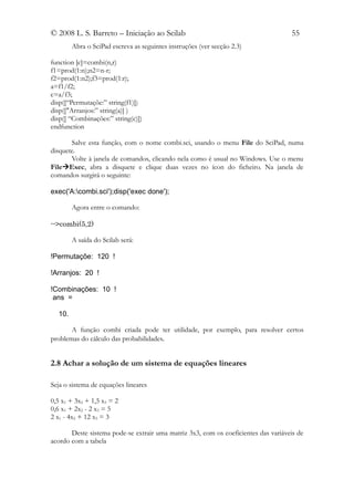 © 2008 L. S. Barreto – Iniciação ao Scilab                                          55
        Abra o SciPad escreva as seguintes instruções (ver secção 2.3)

function [c]=combi(n,r)
f1=prod(1:n);n2=n-r;
f2=prod(1:n2);f3=prod(1:r);
a=f1/f2;
c=a/f3;
disp([“Permutaçõe:” string(f1)])
disp(["Arranjos:” string(a)] )
disp([ “Combinações:” string(c)])
endfunction

       Salve esta função, com o nome combi.sci, usando o menu File do SciPad, numa
disquete.
       Volte à janela de comandos, clicando nela como é usual no Windows. Use o menu
FileExec, abra a disquete e clique duas vezes no ícon do ficheiro. Na janela de
comandos surgirá o seguinte:

exec('A:combi.sci');disp('exec done');

        Agora entre o comando:

-->combi(5,2)

        A saída do Scilab será:

!Permutaçõe: 120 !

!Arranjos: 20 !

!Combinações: 10 !
 ans =

  10.

       A função combi criada pode ter utilidade, por exemplo, para resolver certos
problemas do cálculo das probabilidades.


2.8 Achar a solução de um sistema de equações lineares

Seja o sistema de equações lineares

0,5 x1 + 3x2 + 1,5 x3 = 2
0,6 x1 + 2x2 - 2 x3 = 5
2 x1 - 4x2 + 12 x3 = 3

       Deste sistema pode-se extrair uma matriz 3x3, com os coeficientes das variáveis de
acordo com a tabela
 