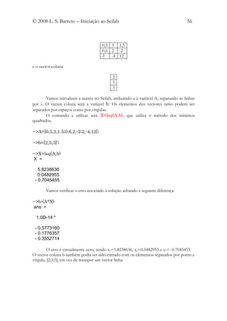 © 2008 L. S. Barreto – Iniciação ao Scilab                                           56



                                      0,5 3 1,5
                                      0,6 2 -2
                                      2   -4 12

e o vector coluna

                                            2
                                            5
                                            3

       Vamos introduzir a matriz no Scilab, atribuindo-a à variável A, separando as linhas
por ;. O vector coluna será a variável b. Os elementos dos vectores tanto podem ser
separados por espaços como por vírgulas.
       O comando a utilizar será X=lsq(A,b), que utiliza o método dos mínimos
quadrados.

-->A=[0.5,3,1.5;0.6,2,-2;2,-4,12];

-->b=[2,5,3]';

-->X=lsq(A,b)
 X =

   5.8238636
   0.0482955
 - 0.7045455

       Vamos verificar o erro associado à solução achando a seguinte diferença:

-->b-(A*X)
 ans =

  1.0D-14 *

 - 0.5773160
 - 0.1776357
 - 0.3552714

         O erro é virtualmente zero, sendo x1=5.8238636, x2=0.0482955 e x3=- 0.7045455.
O vector coluna b também podia ter sido entrado com os elementos separados por ponto e
vírgula, [2;3;5], em vez de transpor um vector linha.
 