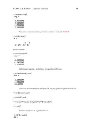 © 2008 L. S. Barreto – Iniciação ao Scilab                                            58

-->zery=roots(y)
 zery =

   0.4165815
 - 0.6652887
 - 1.7844029
   3.0331101

       Para derivar numericamente o polinómio usamos o comando derivat.

-->d=derivat(y)
 d =

               2    3
 - 2 - 24x - 6x + 8x

que tem as raízes

-->zerd=roots(d)
 zerd =

 - 0.0853624
 - 1.3438946
   2.1792569

       Calculamos agora o polinómio nos pontos extremos

-->extr=horner(y,zerd)
 extr =

   3.0846341
 - 4.6069015
 - 33.93867

       Vamos, de modo semelhante, na figura 2.8, traçar o gráfico da primeira derivada.

-->m=[horner(d,x)];

-->plot2d(x,m');

-->xtitle("Primeira derivada","x","Derivada");

-->xgrid()

       Passemos ao cálculo da segunda derivada.

-->dd=derivat(d)
 dd =
 