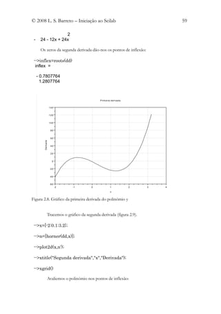 © 2008 L. S. Barreto – Iniciação ao Scilab                                               59

                   2
 -    24 - 12x + 24x

      Os zeros da segunda derivada dão-nos os pontos de inflexão:

 -->inflex=roots(dd)
  inflex =

     - 0.7807764
       1.2807764



                                                P ri m e ira d e ri va d a


                      140


                      120


                      100


                       80


                       60
        De riva d a




                       40


                       20


                        0


                      -2 0


                      -4 0


                      -6 0
                             -2   -1       0                1                2   3   4

                                                            x


Figura 2.8. Gráfico da primeira derivada do polinómio y


                  Tracemos o gráfico da segunda derivada (figura 2.9).

 -->x=[-2:0.1:3.2};

 -->n=[horner(dd,x)];

 -->plot2d(x,n');

 -->xtitle("Segunda derivada","x","Derivada");

 -->xgrid()

                  Avaliemos o polinómio nos pontos de inflexão:
 