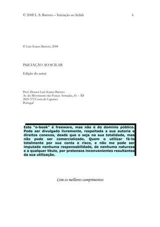 © 2008 L. S. Barreto – Iniciação ao Scilab                 6




© Luís Soares Barreto, 2008




INICIAÇÃO AO SCILAB

Edição do autor



Prof. Doutor Luís Soares Barreto
Av. do Movimento das Forças Armadas, 41 – 3D
2825-372 Costa de Caparica
Portugal




Este “e-book” é freeware, mas não é do domínio público.
Pode ser divulgado livremente, respeitada a sua autoria e
direitos conexos, desde que o seja na sua totalidade, mas
não pode ser comercializado. Quem o utilizar fá-lo
totalmente por sua conta e risco, e não me pode ser
imputada nenhuma responsabilidade, de nenhuma natureza
e a qualquer título, por pretensos inconvenientes resultantes
da sua utilização.




                          Com os melhores cumprimentos
 
