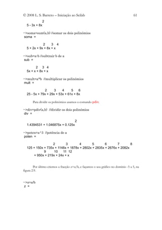 © 2008 L. S. Barreto – Iniciação ao Scilab                                          61
                2
  5 - 3x + 8x

-->soma=sum(a,b) //somar os dois polinómios
 soma =

             2     3 4
  5 + 2x + 9x + 8x + x

-->sub=a-b //subtrair b de a
 sub =

        2 3 4
  5x + x + 8x + x

-->mult=a*b //multiplicar os polinómios
 mult =

              2      3    4     5    6
  25 - 5x + 79x + 29x + 53x + 61x + 8x

       Para dividir os polinómios usamos o comando pdiv.

-->div=pdiv(a,b) //dividir os dois polinómios
 div =

                                       2
  1.4394531 + 1.046875x + 0.125x

-->poten=a^3 //potência de a
 poten =

                   2       3        4       5       6       7       8
  125 + 150x + 735x + 1148x + 1878x + 2802x + 2835x + 2676x + 2082x
             9     10    11 12
      + 950x + 219x + 24x + x


        Por último criemos a fracção z=a/b, e façamos o seu gráfico no domínio -5 a 5, na
figura 2.9.


-->z=a/b
 z =
 