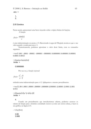 © 2008 L. S. Barreto – Iniciação ao Scilab                                         63
ans =

  1.
  2.


2.11 Limites

Nesta secção, apresentarei uma breve incursão sobre o tópico limites de funções.
        A função

           seno( x)
f ( x) =
              x

é uma indeterminação no ponto x=0. Recorrendo à regra de l’Hopital, mostra-se que o seu
valor quando x tende para zero é 1.
        Numericamente, podemos aproximar o valor deste limite, com os comandos
seguintes:

-->x=[-.001 -.0001 -.00001 -.000001 -.0000001 0.0000001 0.000001 0.00001
0.0001 0.001];

-->limite=[sin(x)/x]
 limite =

  0.9999998

           Por sua vez, a função racional

         x2 − 4
f ( x) =
         x− 2

redunda numa indeterminação para x=2. Apliquemos o mesmo procedimento:

-->x=[1.99 1.999 1.9999 1.99999 1.999999 2.000001 2.00001 2.0001 2.001
2.01];

-->[limite]=[(x^2-4)/(x-2)]
 limite =

  4.
        Usando um procedimento que introduziremos adiante, podemos escrever os
valores da função para o domínio considrado (vector x) como um vector coluna, e fazer os
seu gráfico, na figura 2.11.

-->disp([lim])

  3.99
  3.999
 