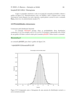 © 2008 L. S. Barreto – Iniciação ao Scilab                                                          66
histplot([-20:1:20],c) //histograma

        Copie os comandos anteriores e cole-os na janela de comandos do Scilab e obterá o
gráfico da figura 2.13. Alternativamente, cole-o no SciPad, e salve o ficheiro com o nome
norcomp.sci, numa disquete (ou outro suporte), e pode passar a ccorre-lo com o comando
Exec, como já se viu anteriormente (secção 2.7).
.

2.13 Probabilidades elementares

Comecemos pela distribuição binomial.
       O comando binomial permite obter as probabilidades desta distribuição,
conhecidos n e p. Um exemplo, com n=12 e p=0,2. O resultado é apresentado sob a forma
de um gráfico de linhas verticais criado pelo comando plot2d3. Vamos inserir o comando

Binomial(p,n)

no comando plot2d3, para obter o gráfico da figura 2.14.

-->plot2d3(0:12,binomial(0.2,12))


                                            Com para ção norm al -a m ostra casual


                 0.14



                 0.12



                 0.10



                 0.08
    Frequência




                 0.06



                 0.04



                 0.02



                 0.00
                        -2 0   -15   -1 0        -5           0            5         10   15   20

                                                           V al ores


Figura 2.13. Comparação entre o histograma de uma amostra de distribuição normal e a
curva normal associada
 