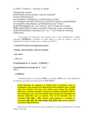 © 2008 L. S. Barreto – Iniciação ao Scilab                                            68
//distribuição normal
disp("f(média, desvio padrão, valor da variável)")
function [Pr]=f(m,dp,x)
var=string(x);// transformar a variável numa "string"
Pr=(1/(sqrt(2*%pi)*dp))*exp(-((x-m)^2)/(2*dp));//calcular a probabilidade
pr=string(Pr); //transforma a probabilidade numa "string"
disp(["Probabilidade de", var, "ocorrer:", pr]) // output do resultado
[P,Q]=cdfnor("PQ",x,m,dp);ac=string(P); //calcular a prob. acumulada
disp(["probabilidade acumulada até", var, ":", ac]) //saída do resultado
endfunction

        Esta função foi salva para uma disquete com o nome Prcdfnor.sci e depois
executada (FileExec), conforme se ilustra abaixo. O valor da variável é zero, na
distribuição normal com média zero e variância um (N(0,1).)

-->exec('A:Prcdfnor.sci');disp('exec done');

f(média, desvio padrão, valor da variável)

exec done

-->f(0,1,0)

!Probabilidade de 0 ocorrer: 0.3989423 !

!probabilidade acumulada até 0 : 0.5 !
 ans =

  0.3989423

         Semelhantemente ao comando cdfbin, o comando cdfnor tem outras alternativas
de utilização que pode escrutinar inserindo help cdfnor

     Como dissemos no capítulo 1, o Scilab trata os escalares, reais ou
     complexos, como matrizes 1x1. Dizendo de forma enfática, para o Scilab
     tudo são matrizes. Por isso, não admira que muitas das funções
     aplicáveis a escalares também o sejam para matrizes, incidindo sobre os
     seus elementos, um a um, fornecendo assim matrizes de resultados das
     mesmas dimensões que as iniciais. Isto já foi ilustrado com os
     comandos log, sign e abs. Podem ainda aplicar-se a matrizes os
     comandos exp, sqrt, int, real, imag, conj, floor, ceil, round, modulo e
     as funções trigonométricas.

      A leitora deve criar matrizes de reais e complexos, e ensaiar a aplicação dos comandos
citados sobre elas.
 