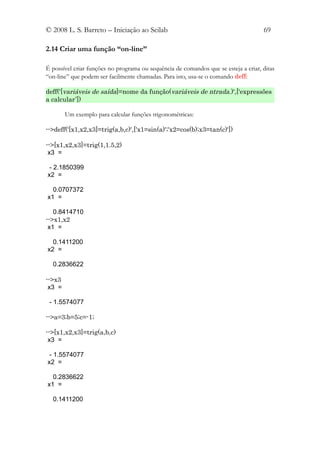 © 2008 L. S. Barreto – Iniciação ao Scilab                                           69

2.14 Criar uma função “on-line”

É possível criar funções no programa ou sequência de comandos que se esteja a criar, ditas
“on-line” que podem ser facilmente chamadas. Para isto, usa-se o comando deff:

deff('[variáveis de saída]=nome da função(variáveis de ntrada.)',[‘expressões
a calcular’])

        Um exemplo para calcular funções trigonométricas:

-->deff('[x1,x2,x3]=trig(a,b,c)',['x1=sin(a)';'x2=cos(b);x3=tan(c)'])

-->[x1,x2,x3]=trig(1,1.5,2)
 x3 =

 - 2.1850399
x2 =

  0.0707372
x1 =

   0.8414710
-->x1,x2
 x1 =

  0.1411200
x2 =

  0.2836622

-->x3
 x3 =

 - 1.5574077

-->a=3;b=5;c=-1;

-->[x1,x2,x3]=trig(a,b,c)
 x3 =

 - 1.5574077
x2 =

  0.2836622
x1 =

  0.1411200
 