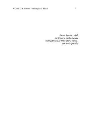 © 2008 L. S. Barreto – Iniciação ao Scilab                                7




                                                        Para a Sandra Isabel,
                                                  que trouxe à minha atenção
                                       vário software de fonte aberta e livre,
                                                          com terna gratidão
 