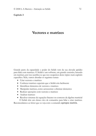© 2008 L. S. Barreto – Iniciação ao Scilab                               72

Capítulo 3




                     Vectores e matrizes




Grande parte da capacidade e poder do Scilab vem da sua elevada aptidão
para lidar com matrizes. O Scilab é um software, em grande extensão, baseado
em matrizes, por isso justifica-se que nos ocupemos deste tópico num capítulo
específico. Nele, vamos abordar os seguintes temas:
    • Criar vectores e matrizes
    • Conhecer matrizes especiais que o Scilab cria facilmente
    • Identificar elementos de vectores e matrizes
    • Manipular matrizes, como acrescentar e eliminar elementos
    • Realizar operações com vectores e matrizes
    • Analisar matrizes
    • Resolver sistemas de equações lineares no contexto da álgebra matricial
       O Scilab têm um elenco rico de comandos para lidar e criar matrizes.
Recomendamos ao leitor que os veja com o comando apropos matrix.
 
