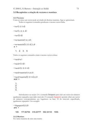 © 2008 L. S. Barreto – Iniciação ao Scilab                                          73
3.1 Recapitular a criação de vectores e matrizes

3.1.1 Vectores
Como já vimos um vector pode ser criado de diversas maneiras. Aqui se apresentam.
        Todos os seguintes comandos produzem o mesmo vector linha:

-->a=[1 2 3 4];

-->a=[1, 2, 3, 4];

-->a=[1:4];

-->a=matrix(1:4,1,4);

-->a=matrix([1 2 3 4],1,4)
 a =

  1.     2.    3.   4.

Todos os seguintes comandos criam o mesmo vector coluna:

-->acol=a';

-->acol=[1:4]';

-->acol=[1; 2; 3; 4];

-->acol=matrix(1:4,4,1);
.
-->acol=matrix([1 2 3 4],4,1)
  acol =

  1.
  2.
  3.
  4.

       Introduzimos na secção 2.4 o comando linspace para criar um vector de números
igualmente espaçados num dado intervalo. O comando logspace permite obter um vector
de números correspondentes aos logaritmos na base 10 do intervalo especificado,
igualmente espaçados. Um exemplo:

-->logspace(2,3,5)
 ans =

  100.        177.82794   316.22777        562.34133   1000.

3.1.2 Matrizes
Eis várias maneiras de criar uma matriz:
 