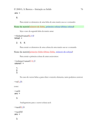 © 2008 L. S. Barreto – Iniciação ao Scilab                                           76
ans =

  8.

       Para extrair os elementos de uma linha de uma matriz usa-se o comando:

Nome da matriz(número da linha, primeira coluna:última coluna)

       Seja o caso da segunda linha da matriz amat:

-->linha2=amat(2,1:3)
 linha2 =

  2.      5.   8.

       Para extrair os elementos de uma coluna de uma matriz usa-se o comando

Nome da matriz(primeira linha:última linha, número da coluna)

       Para extrair a primeira coluna de amat escrevemos:

-->coluna1=amat(1:3,1)
 coluna1 =

  1.
  2.
  3.

       No caso do vector linha a, para obter o terceiro elemento, tanto podemos escrever

-->a(1,3);

como

-->a(3)
 ans =

  3.

       Analogamente para o vector coluna acol:

-->acol(3,1);

-->acol(3)
 ans =

  3.
 