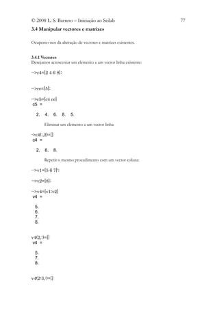 © 2008 L. S. Barreto – Iniciação ao Scilab                       77
3.4 Manipular vectores e matrizes

Ocupemo-nos da alteração de vectores e matrizes existentes.


3.4.1 Vectores
Desejamos acrescentar um elemento a um vector linha existente:

-->c4=[2 4 6 8];


-->ce=[5];

-->c5=[c4 ce]
 c5 =

  2.   4.      6.   8.   5.

       Eliminar um elemento a um vector linha

->c4(:,2)=[]
 c4 =

  2.   6.      8.

       Repetir o mesmo procedimento com um vector coluna:

-->v1=[5 6 7]';

-->v2=[8];

-->v4=[v1;v2]
 v4 =

  5.
  6.
  7.
  8.


v4(2,:)=[]
 v4 =

  5.
  7.
  8.


v4(2:3,:)=[]
 