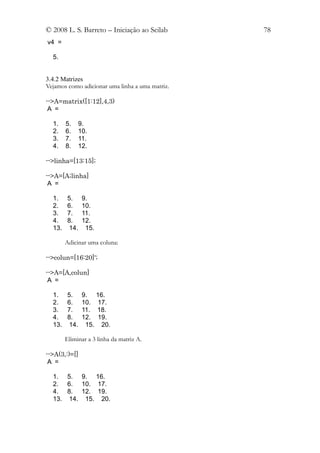 © 2008 L. S. Barreto – Iniciação ao Scilab       78
v4 =

  5.


3.4.2 Matrizes
Vejamos como adicionar uma linha a uma matriz.

-->A=matrix([1:12],4,3)
 A =

  1.    5.     9.
  2.    6.     10.
  3.    7.     11.
  4.    8.     12.

-->linha=[13:15];

-->A=[A;linha]
 A =

  1.     5.     9.
  2.     6.     10.
  3.     7.     11.
  4.     8.     12.
  13.    14.     15.

        Adicinar uma coluna:

-->colun=[16:20]';

-->A=[A,colun]
 A =

  1.     5.     9. 16.
  2.     6.     10. 17.
  3.     7.     11. 18.
  4.     8.     12. 19.
  13.    14.     15. 20.

        Eliminar a 3 linha da matriz A.

-->A(3,:)=[]
 A =

  1. 5. 9. 16.
  2. 6. 10. 17.
  4. 8. 12. 19.
  13. 14. 15. 20.
 