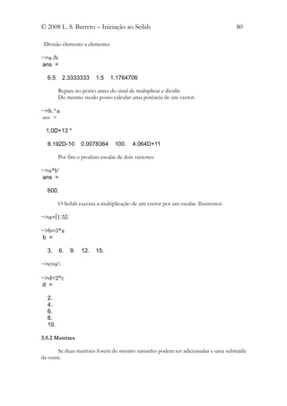 © 2008 L. S. Barreto – Iniciação ao Scilab                                         80

 Divisão elemento a elemento:

-->a./b
 ans =

  6.5      2.3333333      1.5   1.1764706

        Repare no ponto antes do sinal de multiplicar e dividir.
        Do mesmo modo posso calcular uma potência de um vector:

-->b.^a
 ans =

 1.0D+13 *

  8.192D-10         0.0078364    100.    4.064D+11

        Por fim o produto escalar de dois vectores:

-->a*b'
 ans =

  600.

        O Scilab executa a multiplicação de um vector por um escalar. Ilustremos

-->a=[1:5];

-->b=3*a
 b =

  3.      6.   9.   12.   15.

-->c=a';

-->d=2*c
 d =

  2.
  4.
  6.
  8.
  10.

3.5.2 Matrizes

       Se duas matrizes forem do mesmo tamanho podem ser adicionadas e uma subtraída
da outra.
 