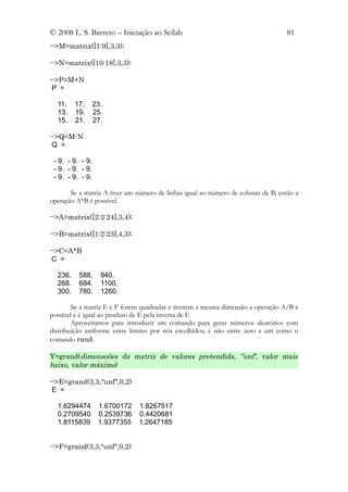 © 2008 L. S. Barreto – Iniciação ao Scilab                                        81
-->M=matrix([1:9],3,3);

-->N=matrix([10:18],3,3);

-->P=M+N
 P =

  11.    17.      23.
  13.    19.      25.
  15.    21.      27.

-->Q=M-N
 Q =

 - 9. - 9. - 9.
 - 9. - 9. - 9.
 - 9. - 9. - 9.

       Se a matriz A tiver um número de linhas igual ao número de colunas de B, então a
operação A*B é possível.

-->A=matrix([2:2:24],3,4);

-->B=matrix([1:2:23],4,3);

-->C=A*B
 C =

  236.    588.      940.
  268.    684.      1100.
  300.    780.      1260.

        Se a matriz E e F forem quadradas e tiverem a mesma dimensão a operação A/B é
possível e é igual ao produto de E pela inversa de F.
        Aproveitamos para introduzir um comando para gerar números aleatórios com
distribuição uniforme entre limites por nós escolhidos, e não entre zero e um como o
comando rand.

Y=grand(dimensoões da matriz de valores pretendida, '’unf', valor mais
baixo, valor máximo)

-->E=grand(3,3,"unf",0,2)
 E =

  1.6294474        1.6700172   1.8267517
  0.2709540        0.2539736   0.4420681
  1.8115839        1.9377355   1.2647185


-->F=grand(3,3,"unf",0,2)
 