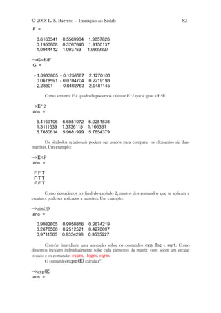 © 2008 L. S. Barreto – Iniciação ao Scilab                                      82
F =

  0.6163341     0.5569964 1.9857626
  0.1950808     0.3767640 1.9150137
  1.0944412     1.093763 1.9929227

-->G=E/F
 G =

 - 1.0933805 - 0.1258587      2.1270103
   0.0678591 - 0.0704704      0.2219193
 - 2.28301   - 0.0402763      2.9481145

       Como a matriz E é quadrada podemos calcular E^2 que é igual a E*E.

-->E^2
 ans =

  6.4169106 6.6851072 6.0251838
  1.3111639 1.3736115 1.166331
  5.7680614 5.9681999 5.7654379

       Os símbolos relacionais podem ser usados para comparar os elementos de duas
matrizes. Um exemplo:

-->E<F
 ans =

 FFT
 FTT
 FFT

        Como destacámos no final do capítulo 2, muitos dos comandos que se aplicam a
escalares pode ser aplicados a matrizes. Um exemplo:

-->sin(E)
 ans =

  0.9982805     0.9950816     0.9674219
  0.2676508     0.2512521     0.4278097
  0.9711505     0.9334298     0.9535227

        Convém introduzir uma anotação sobre os comandos exp, log e sqrt. Como
dissemos incidem individualmente sobe cada elemento da matriz, com sobre um escalar
isolado e os comandos expm, logm, sqrm.
        O comando expm(E) calcula eE.

-->exp(E)
 ans =
 