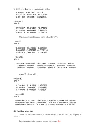 © 2008 L. S. Barreto – Iniciação ao Scilab                                            83
  5.101055 5.3122591 6.21367
  1.3112148 1.2891378 1.5559217
  6.1201332 6.943011 3.5420955

-->expm(E)
 ans =

  18.790997       18.475466      17.271767
  3.5145105       4.6300492      3.5139609
  16.655774       17.355739      16.601059

        O comando logm(E) calcula log(E) tal que E=elog(E).

-->log(E)
 ans =

   0.4882409 0.5128339 0.6025394
 - 1.3058062 - 1.3705249 - 0.8162914
   0.5942015 0.6615200 0.2348496

-->logm(E)
 ans =

 - 1.0360764 + 1.6402894i 4.4605244 - 1.5605189i 1.5593685 - 1.439862i
   1.3078812 - 0.3001921i - 3.51656 + 2.8295601i - 0.3749895 - 0.2879067i
   1.0123651 - 1.3849357i 0.5631634 - 1.4395615i 0.0748286 + 1.8133358i


        sqrm(E) calcula √ E.

-->sqrt(E)
 ans =

  1.2764981       1.2922914      1.3515738
  0.5205324       0.5039580      0.6648820
  1.3459509       1.3920257      1.124597

-->sqrtm(E)
ans =

  0.9128043 + 0.1831078i 0.9488079 + 0.1464902i 0.8754476 - 0.2302457i
  0.1825192 + 0.0924804i 0.1897183 + 0.2028180i 0.1750496 - 0.1442129i
  0.8420519 - 0.2911514i 0.8752648 - 0.3725548i 0.8075907 + 0.3963682i


3.6 Analisar matrizes
       Vamos calcular o determinante, a inversa, o traço, os valores e vectores próprios da
matriz E.

        Para o cálculo do determinante usamos o comando det.
 