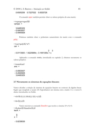 © 2008 L. S. Barreto – Iniciação ao Scilab                                        85
  0.6505258      0.7227022     0.0525726

        O comando spec também permite obter os valores próprios de uma matriz:

-->vpropo=spec(E)
 vpropo =

   3.6485329
 - 0.0063007
 - 0.4940928

        Podemos também obter o polinómio característico da matriz com o comando
poly;

-->car=poly(E,"x")
 car =

                                      2 3
 - 0.0113583 - 1.8225889x - 3.1481395x + x

        Aplicando o comando roots, introduzido no capítulo 2, obtemos novamente os
valores próprios:

-->roots(car)
 ans =

 - 0.0063007
 - 0.4940928
   3.6485329


3.7 Novamente os sistemas de equações lineares

Vamos abordar a solução de sistemas de equações lineares no contexto da álgebra linear.
Sugiro que recapitule a secção 2.8. Suponhamos um sistema com a matriz A e o vector b
abaixo introduzidos no Scilab.

-->A=[0.5,3,1.5;0.6,2,-2;2,-4,12];

-->b=[2,5,3]';

       Vamos recorrer ao comando linsolve que resolve o sistema A*x+b=0.
-->[x,kerA]=linsolve(A,b)
 kerA =

  []
x =

 - 5.8238636
 