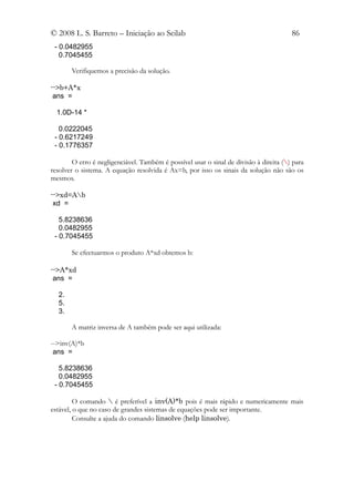 © 2008 L. S. Barreto – Iniciação ao Scilab                                              86
 - 0.0482955
   0.7045455

       Verifiquemos a precisão da solução.

-->b+A*x
 ans =

  1.0D-14 *

   0.0222045
 - 0.6217249
 - 0.1776357

        O erro é negligenciável. Também é possível usar o sinal de divisão à direita () para
resolver o sistema. A equação resolvida é Ax=b, por isso os sinais da solução não são os
mesmos.

-->xd=Ab
 xd =

   5.8238636
   0.0482955
 - 0.7045455

       Se efectuarmos o produto A*xd obtemos b:

-->A*xd
 ans =

  2.
  5.
  3.

       A matriz inversa de A também pode ser aqui utilizada:

-->inv(A)*b
 ans =

   5.8238636
   0.0482955
 - 0.7045455

         O comando  é preferível a inv(A)*b pois é mais rápido e numericamente mais
estável, o que no caso de grandes sistemas de equações pode ser importante.
         Consulte a ajuda do comando linsolve (help linsolve).
 