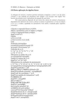 © 2008 L. S. Barreto – Iniciação ao Scilab                                           87
3.8 Outra aplicação da álgebra linear

A utilização de vectores e matrizes permite instruções compactas e evitar o uso de ciclos
(“loops”) o que redunda em programas mais simples e de execução mais rápida. Vou
ilustrar esta asserção com o ajustamento da equação de uma recta.
         Por outras palavras, dispondo de um vector dos valores da variável y, linearmente
dependente dos elementos do vector x, deseja-se estimar os parâmetros a e b na sua relação
y=a+ b x, e avaliar a qualidade do ajustamento. Esta tarefa é realizada pelos seguintes
comandos:

// Ajusta a regressão linear y=a+b*x
//Para a geométrica usar x= log(x) e y=log(y);
// Para a exponecial fazer y=log(y)
disp("y=a+b*x");
//dados
x=[1 2 3 4 5 6];
y=[3.2 5.4 8 9.1 11.5 13.8];
n=6;
//Cálculos intermédios
j=sum(x);k=sum(y);l=sum(x^2);
m=sum(y^2);rx=sum(x.*y);
//cálculos de a e b
b = (n * rx - k * j) / (n * l - j ^ 2);
a = (k - b * j) / n;
//Preparar as saídas de a e b
a1=string(a);b1=string(b);
//exibir os valores de a e b
disp(["a=" a1 "b=" b1])
//Estatísticos de avaliação do ajustamento
j = b * (rx - j * k / n); m = m - k ^ 2 / n; k = m - j; r2 = j / m;
rr=string(r2);co=string(sqrt(r2));err=string(sqrt(k/(n-2)));
disp(["R quadrado= ", rr])
RSS=m-j;R2aj=1-((RSS/(n-2))/(m/(n-1)));
disp(["R quadrado ajustado:", string(R2aj)])
disp(["coef. de correlação.= " co ])
disp(["erro padrão de estimativa=" err])
F=j/(RSS/(n-2));
disp(["F:", string(F)])
dfe=n-2;dfm=1;
[P,Q]=cdff("PQ",F,dfm,dfe);
disp(["p:",string(Q)])
den=sum((x-mean(x))^2);
s2=RSS/(n-2);varb=s2/den;
vara=s2*(1/n+(mean(x)^2)/den);
disp(["Variância de a:", string(vara)])
disp(["Variância de b:", string(varb)])
tb=b/sqrt(varb);ta=a/sqrt(vara);
disp(["t de b:",string(tb)]);
 
