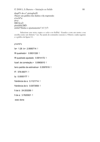 © 2008 L. S. Barreto – Iniciação ao Scilab                                         88
disp(["t de a:",string(ta)])
//fazer um gráfico dos dados e da regressão
z=a+b*x;
d=x';
[M]=[y;z]';
plot2d(d,[M]);
xtitle("Dados e ajustamento","x","y")

        Seleccione este texto, copie-o e cole-o no SciPad. Guarde-o com um nome a sua
escolha como um ficheiro *.sci. Na janela de comandos execute-o. Obterá a saída seguinte
e o gráfico da figura 3.1.


y=a+b*x

!a= 1.26 b= 2.0685714 !

!R quadrado= 0.9931338 !

!R quadrado ajustado: 0.9914172 !

!coef. de correlação.= 0.9965610 !

!erro padrão de estimativa= 0.3597618 !

!F: 578.56071 !

!p: 0.0000177 !

!Variância de a: 0.1121714 !

!Variância de b: 0.0073959 !

!t de b: 24.053289 !

!t de a: 3.7620921 !

exec done
 