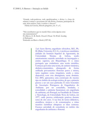 © 2008 L. S. Barreto – Iniciação ao Scilab                                        9



           “Grande, todo-poderosa, todo aperfeiçoadora, e divina é a força do
           número, começo e governante da vida divina e humana, participante de
           tudo. Sem número, tudo é confuso e obscuro”
             Filolau de Cretona, filósofo pitagórico, séc. V a. C.


           “Não acreditamos que no mundo físico exista alguma coisa
           não-matematizável.”
           P. J. Davis e E. R. Hersh. Descarte’s Dream: The World According
           to Mathematics.
           Traduzido em Davis e Hersh (1997:30)



                              Luís Soares Barreto, engenheiro silvicultor, M.F., Ph.
                             D. (Duke University, E.U.A.), é professor catedrático
                             jubilado do Instituto Superior de Agronomia, da
                             Universidade      Técnica     de     Lisboa,     tendo
                             anteriormente exercido actividade na investigação e
                             ensino superior, em Moçambique. É o único
                             português que estabeleceu uma teoria científica.
                             Começou por criar uma teoria, de carácter sintáctico,
                             dedutivo-matemático, abrangendo de forma
                             unificada povoamentos florestais puros e mistos,
                             tanto regulares como irregulares, sendo a única
                             disponível, com esta abrangência, neste domínio.
                             Em 2005, apresentou uma construção do mesmo
                             tipo no âmbito da ecologia teórica, de que a primeira
                             passou a ser um caso particular. É sócio honorário
                             da Associação Portuguesa de Engenheiros do
                             Ambiente por ter concebido, instalado, e
                             consolidado a primeira licenciatura em engenharia
                             do ambiente, em Portugal, na Faculdade de Ciências
                             e Tecnologia, da Universidade Nova de Lisboa, em
                             1977, onde prestou colaboração graciosa durante
                             cerca de oito anos. A sua lista de textos didácticos,
                             científicos, técnicos e de comunicações a várias
                             reuniões científicas ultrapassa as duas centenas.
                             Exerceu actividade de consultoria no âmbito das
                             engenharias do ambiente e florestal.
 