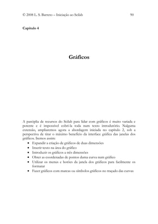 © 2008 L. S. Barreto – Iniciação ao Scilab                              90


Capítulo 4




                                Gráficos




A panóplia de recursos do Scilab para lidar com gráficos é muito variada e
potente e é impossível cobri-la toda num texto introdutório. Nalguma
extensão, ampliaremos agora a abordagem iniciada no capítulo 2, sob a
perspectiva de tirar o máximo benefício da interface gráfica das janelas dos
gráficos. Iremos assim:
   • Expandir a criação de gráficos de duas dimensões
   • Inserir texto na área do gráfico
   • Introduzir os gráficos a três dimensões
   • Obter as coordenadas de pontos duma curva num gráfico
   • Utilizar os menus e botões da janela dos gráficos para facilmente os
       formatar
   • Fazer gráficos com marcas ou símbolos gráficos no traçado das curvas
 
