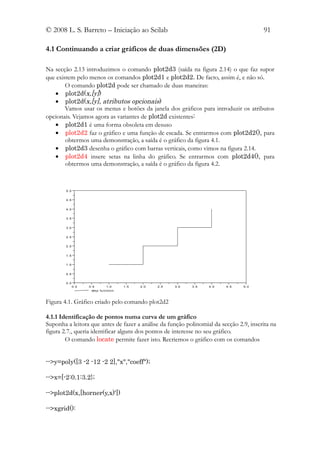 © 2008 L. S. Barreto – Iniciação ao Scilab                                                           91

4.1 Continuando a criar gráficos de duas dimensões (2D)

Na secção 2.13 introduzimos o comando plot2d3 (saída na figura 2.14) o que faz supor
que existem pelo menos os comandos plot2d1 e plot2d2. De facto, assim é, e não só.
        O comando plot2d pode ser chamado de duas maneiras:
   • plot2d(x,[y])
   • plot2d(x,[y], atributos opcionais)
        Vamos usar os menus e botões da janela dos gráficos para introduzir os atributos
opcionais. Vejamos agora as variantes de plot2d existentes:
   • plot2d1 é uma forma obsoleta em desuso
   • plot2d2 faz o gráfico e uma função de escada. Se entrarmos com plot2d2(), para
        obtermos uma demonstração, a saída é o gráfico da figura 4.1.
   • plot2d3 desenha o gráfico com barras verticais, como vimos na figura 2.14.
   • plot2d4 insere setas na linha do gráfico. Se entrarmos com plot2d4(), para
        obtermos uma demonstração, a saída é o gráfico da figura 4.2.



        5 .0


        4 .5


        4 .0


        3 .5


        3 .0


        2 .5


        2 .0


        1 .5


        1 .0


        0 .5


        0 .0
               0 .0   0 .5         1 .0      1 .5   2 .0   2 .5   3 .0   3 .5   4 .0   4 .5   5 .0
                        ste p fu n cti o n



Figura 4.1. Gráfico criado pelo comando plot2d2

4.1.1 Identificação de pontos numa curva de um gráfico
Suponha a leitora que antes de fazer a análise da função polinomial da secção 2.9, inscrita na
figura 2.7., queria identificar alguns dos pontos de interesse no seu gráfico.
        O comando locate permite fazer isto. Recriemos o gráfico com os comandos


-->y=poly([3 -2 -12 -2 2],"x","coeff");

-->x=[-2:0.1:3.2};

-->plot2d(x,[horner(y,x)'])

-->xgrid():
 