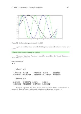 © 2008 L. S. Barreto – Iniciação ao Scilab                                          92



          1 .0


          0 .8


          0 .6


          0 .4


          0 .2


          0 .0


          -0 .2


          -0 .4


          -0 .6


          -0 .8


          -1 .0
                  0   1        2        3         4        5        6        7




Figura 4.2. Gráfico criado pelo comando plot2d4

          Agora só nos falta usar o comando locate, para podermos localizar os pontos com
o rato:

x=locate([número de pontos, opção (dígito)])

        Queremos identificar 9 pontos e marcá-los com X (opção=1), até clicarmos o
último. O comando a usar é:

-->x=locate(9,1)
 x =


      column 1 to 5

 - 1.7734375 - 1.3125              - 0.7578125 - 0.6875   - 0.078125
 - 0.1796407 - 4.6107784           - 0.8982036 - 0.1796407 3.1736527

      column 6 to 9

   0.421875    1.1796875 2.1875        3.03125
 - 0.0598802 - 15.628743 - 34.071856 - 0.0598802

       Compare a pontaria dos meus cliques, com os pontos obtidos analiticamente, na
secção 2.9. Antes de clicar o nono ponto, o aspecto do gráfico é o da figura 4.3.
 