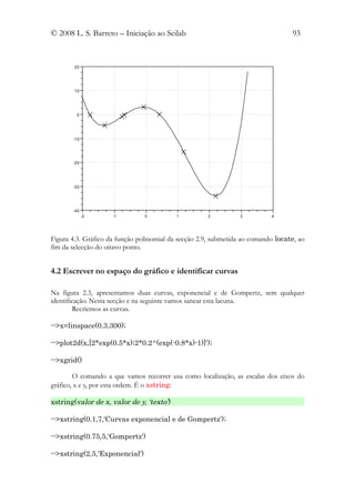© 2008 L. S. Barreto – Iniciação ao Scilab                                        93


        20




        10




         0




       -10




       -20




       -30




       -40
             -2      -1         0          1         2          3          4




Figura 4.3. Gráfico da função polinomial da secção 2.9, submetida ao comando locate, ao
fim da selecção do oitavo ponto.


4.2 Escrever no espaço do gráfico e identificar curvas

Na figura 2.3, apresentamos duas curvas, exponencial e de Gompertz, sem qualquer
identificação. Nesta secção e na seguinte vamos sanear esta lacuna.
         Recriemos as curvas.

-->x=linspace(0,3,300);

-->plot2d(x,[2*exp(0.5*x);2*0.2^(exp(-0.8*x)-1)]');

-->xgrid()

        O comando a que vamos recorrer usa como localização, as escalas dos eixos do
gráfico, x e y, por esta ordem. É o xstring:

xstring(valor de x, valor de y, ‘texto’)

-->xstring(0.1,7,'Curvas exponencial e de Gompertz');

-->xstring(0.75,5,'Gompertz')

-->xstring(2,5,'Exponencial')
 