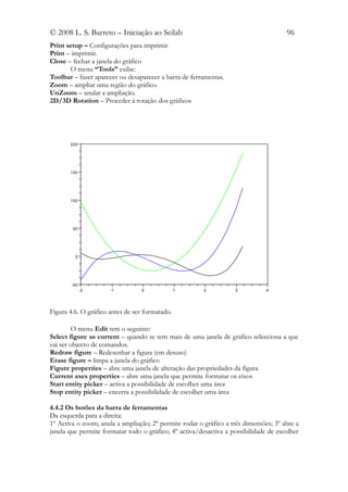 © 2008 L. S. Barreto – Iniciação ao Scilab                                            96
Print setup – Configurações para imprimir
Print – imprimir.
Close – fechar a janela do gráfico
       O menu “Tools” exibe:
Toolbar – fazer aparecer ou desaparecer a barra de ferramentas.
Zoom – ampliar uma região do gráfico.
UnZoom – anular a ampliação.
2D/3D Rotation – Proceder à rotação dos gráficos




       200




       150




       100




        50




         0




        -50
              -2      -1          0             1       2          3           4




Figura 4.6. O gráfico antes de ser formatado.

        O menu Edit tem o seguinte:
Select figure as current – quando se tem mais de uma janela de gráfico selecciona a que
vai ser objecto de comandos.
Redraw figure – Redesenhar a figura (em desuso)
Erase figure – limpa a janela do gráfico
Figure properties – abre uma janela de alteração das propriedades da figura
Current axes properties – abre uma janela que permite formatar os eixos
Start entity picker – activa a possibilidade de escolher uma área
Stop entity picker – encerra a possibilidade de escolher uma área

4.4.2 Os botões da barra de ferramentas
Da esquerda para a direita:
1º Activa o zoom; anula a ampliação; 2º permite rodar o gráfico a três dimensões; 3º abre a
janela que permite formatar todo o gráfico; 4º activa/desactiva a possibilidade de escolher
 