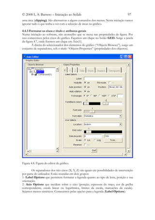 © 2008 L. S. Barreto – Iniciação ao Scilab                                            97
uma área (clipping). São alternativas a alguns comandos dos menus. Nesta iniciação vamos
ignorar tudo o que tenha a ver com a selecção de áreas no gráfico.

4.4.3 Formatar os eixos e título e atributos gerais
Numa iniciação ao software, não aconselho que se mexa nas propriedades da figura. Por
isso comecemos pelos eixos do gráfico. Façamos um clique no botão GED. Surge a janela
da figura 4.7, onde fizemos um clique em Áxis(1).
        À direita do seleccionador dos elementos do gráfico (“Objects Browser”), surge um
conjunto de separadores, sob o título “Objects Properties” (propriedades dos objectos).




Figura 4.8. Figura do editor de gráfico.

        Os separadores dos três eixos (X, Y, Z) são iguais em possibilidades de intervenção
por parte do utilizador. Estão reunidas em dois grupos:
1- Label Options que permitem formatar a legenda quanto ao tipo de letra, posição e sua
orientação.
2- Axis Options que incidem sobre o eixo (posição, espessura do traço, cor da grelha
correspondente, escala linear ou logarítmica, limites da escala, marcações da escala).
Sejamos menos sintéticos. Comecemos pelas opções para a legenda (Label Options):
 