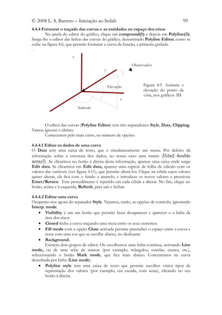 © 2008 L. S. Barreto – Iniciação ao Scilab                                                99
4.4.4 Formatar o traçado das curvas e as entidades no espaço dos eixos
       Na janela do editor do gráfico, clique em compound(1) e depois em Polyline(3).
Surge-lhe o editor das linhas das curvas do gráfico, denominado Polyline Editor, como se
exibe na figura 4.6, que permite formatar a curva da função, a primeira grafada.
.
                        z

                                                           Observador
                                           y



                                               Elevação           Figura 4.9. Azimute e
                                                                  elevação do ponto de
                                                                  vista, nos gráficos 3D
                                                      x

                            Azimute



      O editor das curvas (Polyline Editor) tem três separadores: Style, Data, Clipping.
Vamos ignorar o último.
      Comecemos pelo mais curto, no número de opções.

4.4.4.1 Editar os dados de uma curva
O Data tem uma caixa de texto, que é simultaneamente um menu. Por defeito dá
informação sobre a estrutura dos dados, no nosso caso uma matriz ([53x2 double
array]). Se clicarmos no botão à direita desta informação, aparece uma caixa onde surge
Edit data. Se clicarmos em Edit data, aparece uma espécie de folha de cálculo com os
valores das variáveis (ver figura 4.11), que permite alterá-los. Clique na célula cujos valores
quiser alterar, ela fica com o fundo a amarelo, e introduza os novos valores e pressione
Enter/Return. Este procedimento é repetido em cada célula a alterar. No fim, clique no
botão, acima e à esquerda, Refresh, para sair e fechar.

4.4.4.2 Editar uma curva
Ocupemo-nos agora do separador Style. Vejamos, então, as opções de controlo, ignorando
Interp. mode.
    • Visibility é um um botão que permite fazer desaparecer e aparecer o a linha da
        área dos eixos.
    • Closed fecha a curva traçando uma recta entre os seus extremos.
    • Fill mode com a opção Close activada permite preencher o espaço entre a curva e
        recta com uma cor que se escolhe abaixo, no deslizante
    • Background.
        Existem dois grupos de editor. Ou escolhemos uma linha continua, activando Line
mode, ou de uma série de marcas (por exemplo, triângulos, estrelas, cruzes, etc.),
seleccionando o botão Mark mode, que fica mais abaixo. Concetremos na curva
desenhada por linha (Line mode).
    • Polyline style tem uma caixa de texto que permite escolher vários tipos de
        reprentação dos valores (por exemplo, em escada, com setas), clicando no seu
        botão à direita.
 