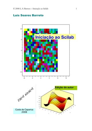 © 2008 L. S. Barreto – Iniciação ao Scilab                                                                                      1


Luís Soares Barreto



        10




         5
                           Iniciação ao Scilab

         0




         -5




        -10



              -10     -5               0                      5               10               15




                                                                          Edição do autor


                                1.0

                                0.6

                                0.2
                            Z




                                -0.2

                                -0.6
                                                                                                                           -4
                                -1.0                                                                                  -3
                                  -4                                                                             -2

  Costa de Caparica                        -3
                                                -2
                                                     -1
                                                                                                    0
                                                                                                        -1


        2008                                              Y
                                                                  0
                                                                      1
                                                                          2
                                                                                           2
                                                                                               1
                                                                                                             X

                                                                                   3   3
 