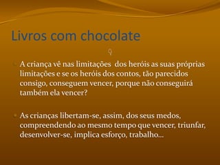 Livros com chocolateA criança vê nas limitações  dos heróis as suas próprias limitações e se os heróis dos contos, tão parecidos consigo, conseguem vencer, porque não conseguirá também ela vencer?As crianças libertam-se, assim, dos seus medos, compreendendo ao mesmo tempo que vencer, triunfar, desenvolver-se, implica esforço, trabalho…