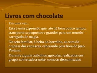 Livros com chocolateEra uma vez…Esta é uma expressão que, até há bem pouco tempo, transportava pequenos e graúdos para um mundo carregado de magia.No seio familiar, à beira do borralho, ao som do crepitar das carrascas, esperando pela hora do João PestanaDurante alguns trabalhos agrícolas, realizados em grupo, sobretudo à noite, como as descamisadas