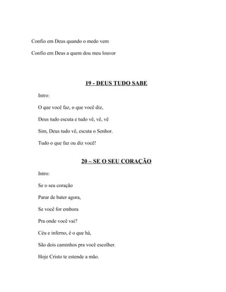 Confio em Deus quando o medo vem

Confio em Deus a quem dou meu louvor




                           19 - DEUS TUDO SABE

  Intro:

  O que você faz, o que você diz,

  Deus tudo escuta e tudo vê, vê, vê

  Sim, Deus tudo vê, escuta o Senhor.

  Tudo o que faz ou diz você!


                          20 – SE O SEU CORAÇÃO

  Intro:

  Se o seu coração

  Parar de bater agora,

  Se você for embora

  Pra onde você vai?

  Céu e inferno, é o que há,

  São dois caminhos pra você escolher.

  Hoje Cristo te estende a mão.
 