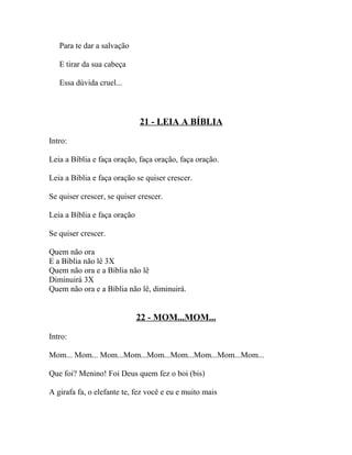 Para te dar a salvação

   E tirar da sua cabeça

   Essa dúvida cruel...



                              21 - LEIA A BÍBLIA

Intro:

Leia a Bíblia e faça oração, faça oração, faça oração.

Leia a Bíblia e faça oração se quiser crescer.

Se quiser crescer, se quiser crescer.

Leia a Bíblia e faça oração

Se quiser crescer.

Quem não ora
E a Bíblia não lê 3X
Quem não ora e a Bíblia não lê
Diminuirá 3X
Quem não ora e a Bíblia não lê, diminuirá.


                              22 - MOM...MOM...

Intro:

Mom... Mom... Mom...Mom...Mom...Mom...Mom...Mom...Mom...

Que foi? Menino! Foi Deus quem fez o boi (bis)

A girafa fa, o elefante te, fez você e eu e muito mais
 