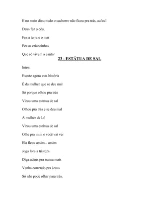 E no meio disso tudo o cachorro não ficou pra trás, au!au!

Deus fez o céu,

Fez a terra e o mar

Fez as criancinhas

Que só vivem a cantar
                           23 - ESTÁTUA DE SAL

Intro:

Escute agora esta história

É da mulher que se deu mal

Só porque olhou pra trás

Virou uma estatua de sal

Olhou pra trás e se deu mal

A mulher de Ló

Virou uma estátua de sal

Olhe pra mim e você vai ver

Ela ficou assim... assim

Joga fora a tristeza

Diga adeus pra nunca mais

Venha correndo pra Jesus

Só não pode olhar para trás.
 