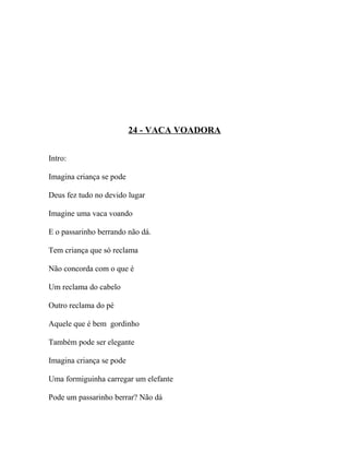 24 - VACA VOADORA


Intro:

Imagina criança se pode

Deus fez tudo no devido lugar

Imagine uma vaca voando

E o passarinho berrando não dá.

Tem criança que só reclama

Não concorda com o que é

Um reclama do cabelo

Outro reclama do pé

Aquele que é bem gordinho

Também pode ser elegante

Imagina criança se pode

Uma formiguinha carregar um elefante

Pode um passarinho berrar? Não dá
 