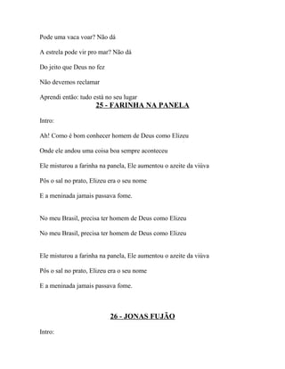 Pode uma vaca voar? Não dá

A estrela pode vir pro mar? Não dá

Do jeito que Deus no fez

Não devemos reclamar

Aprendi então: tudo está no seu lugar
                     25 - FARINHA NA PANELA

Intro:

Ah! Como é bom conhecer homem de Deus como Elizeu

Onde ele andou uma coisa boa sempre aconteceu

Ele misturou a farinha na panela, Ele aumentou o azeite da viúva

Pôs o sal no prato, Elizeu era o seu nome

E a meninada jamais passava fome.


No meu Brasil, precisa ter homem de Deus como Elizeu

No meu Brasil, precisa ter homem de Deus como Elizeu


Ele misturou a farinha na panela, Ele aumentou o azeite da viúva

Pôs o sal no prato, Elizeu era o seu nome

E a meninada jamais passava fome.



                           26 - JONAS FUJÃO

Intro:
 