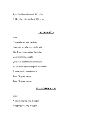 Se na família está Jesus é feliz o lar

É feliz o lar, é feliz o lar, é feliz o lar.




                                   28 - O SABÃO

Intro:

O sabão lava o meu rostinho,

Lava meu pezinho lava minha mão

Mas Jesus pra me deixar limpinho

Quer lavar meu coração

Quando o mal faz uma manchinha

Eu sei muito bem quem pode me limpar

É Jesus eu não escondo nada

Tudo Ele pode apagar.

Tudo Ele pode apagar.


                               29 - A CHUVA CAI


Intro:

A chuva cai ping ping ping pan

Ping ping pan, ping ping pan.
 
