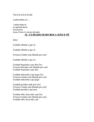 Trá la la la la la la lala

2 palavrinhas só.....

1 palavrinha só
eu aprendi decor
ressuscitou
Jesus Cristo é o nosso salvador
               32 - CUIDADO OLHO BOCA MÃO E PÉ

Intro:

Cuidado olhinho o que vê

Cuidado olhinho o que vê

O nosso Criador está olhando pra você

Cuidado olhinho o que vê.

Cuidado boquinha o que fala (2x)
O nosso Salvador está olhando pra você
Cuidado boquinha o que fala

Cuidado mãozinha o que pega (2x)
O nosso Criador está olhando pra você
Cuidado mãozinha o que pega

Cuidado pezinho onde pisa (2x)
O nosso Criador está olhando pra você
Cuidado pezinho o que pisa

Cuidado olho, boca mão e pé (2x)
O nosso Criador está olhando pra você
Cuidado olho, boca mão e pé
 